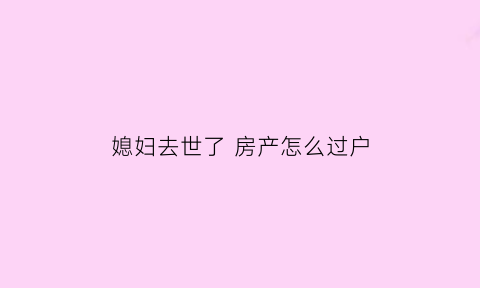 媳妇去世了房产怎么过户(妻子过世房子怎么卖出去)